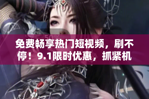 免费畅享热门短视频，刷不停！9.1限时优惠，抓紧机会！
