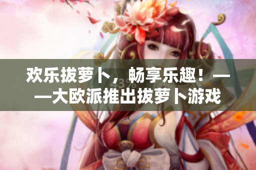 欢乐拔萝卜，畅享乐趣！——大欧派推出拔萝卜游戏