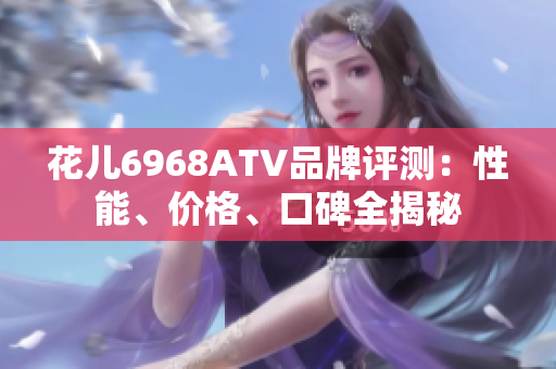 花儿6968ATV品牌评测：性能、价格、口碑全揭秘