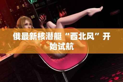 俄最新核潜艇“西北风”开始试航