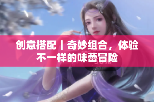 创意搭配丨奇妙组合，体验不一样的味蕾冒险