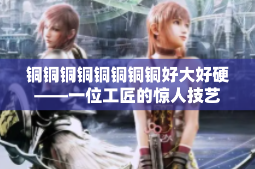 铜铜铜铜铜铜铜铜好大好硬——一位工匠的惊人技艺