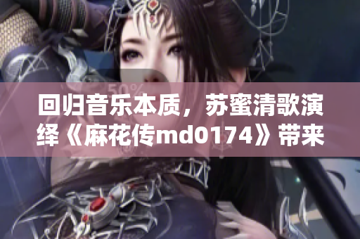回归音乐本质，苏蜜清歌演绎《麻花传md0174》带来不一样的感动