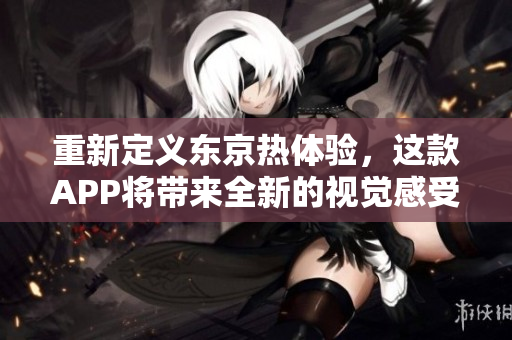 重新定义东京热体验，这款APP将带来全新的视觉感受