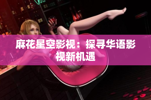 麻花星空影视：探寻华语影视新机遇