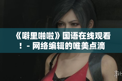 《噼里啪啦》国语在线观看！- 网络编辑的唯美点滴