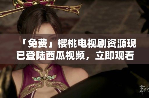 「免费」樱桃电视剧资源现已登陆西瓜视频，立即观看！