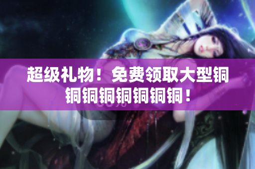 超级礼物！免费领取大型铜铜铜铜铜铜铜铜！