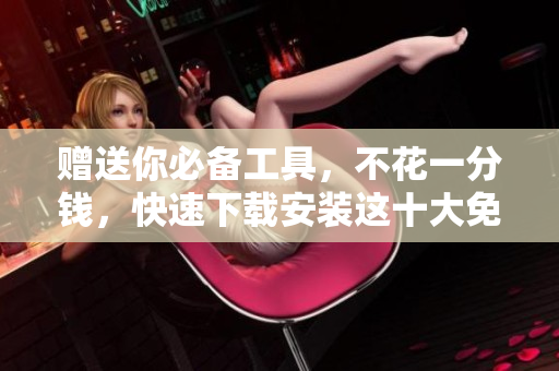 赠送你必备工具，不花一分钱，快速下载安装这十大免费软件！