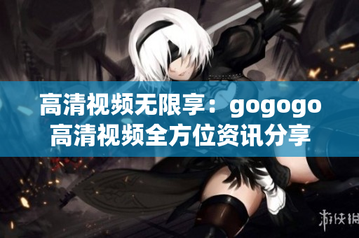 高清视频无限享：gogogo高清视频全方位资讯分享