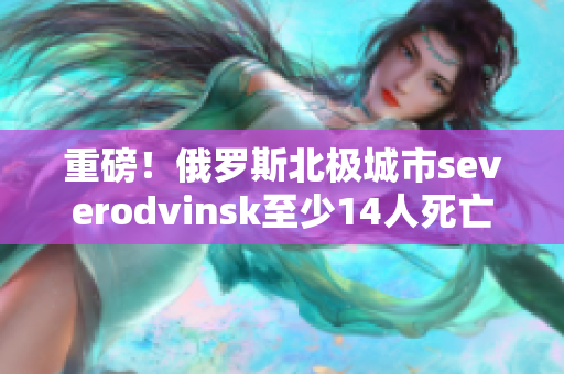 重磅！俄罗斯北极城市severodvinsk至少14人死亡