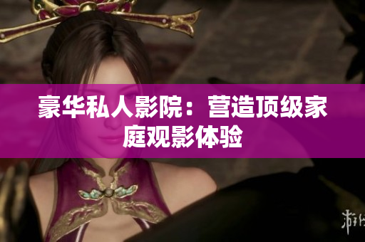 豪华私人影院：营造顶级家庭观影体验