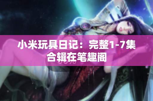 小米玩具日记：完整1-7集合辑在笔趣阁