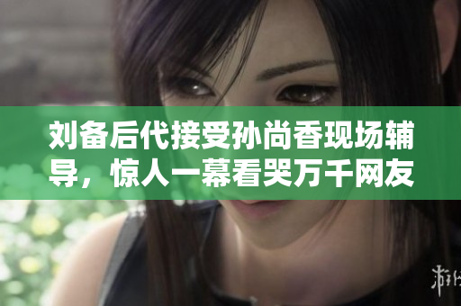 刘备后代接受孙尚香现场辅导，惊人一幕看哭万千网友