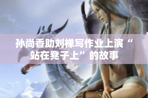 孙尚香助刘禅写作业上演“站在凳子上”的故事