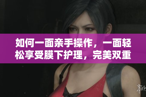 如何一面亲手操作，一面轻松享受膜下护理，完美双重呵护？