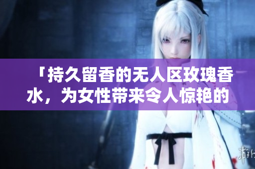 「持久留香的无人区玫瑰香水，为女性带来令人惊艳的气息」