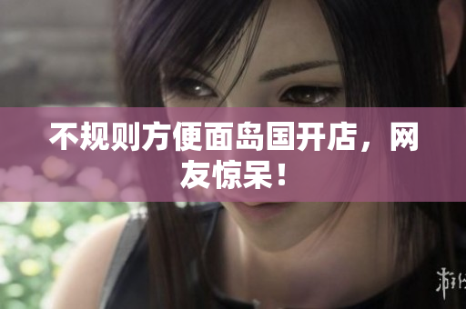 不规则方便面岛国开店，网友惊呆！