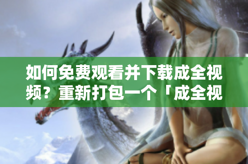 如何免费观看并下载成全视频？重新打包一个「成全视频观看下载指南，让你畅享高清无广告！」。