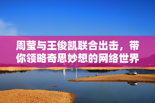 周莹与王俊凯联合出击，带你领略奇思妙想的网络世界