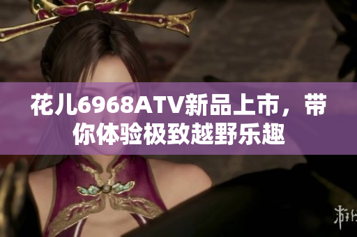 花儿6968ATV新品上市，带你体验极致越野乐趣