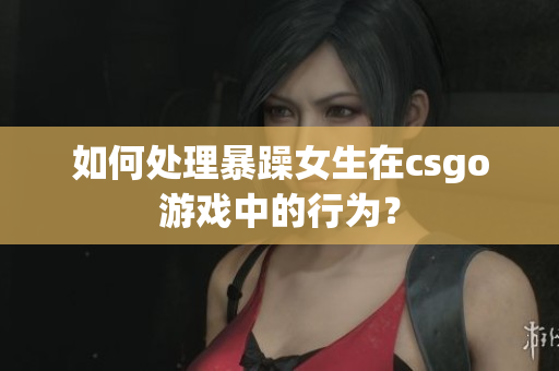 如何处理暴躁女生在csgo游戏中的行为？