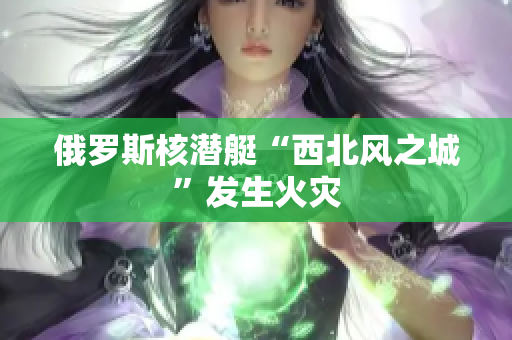 俄罗斯核潜艇“西北风之城”发生火灾