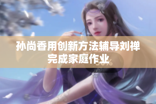 孙尚香用创新方法辅导刘禅完成家庭作业