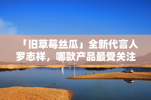 「旧草莓丝瓜」全新代言人罗志祥，哪款产品最受关注？