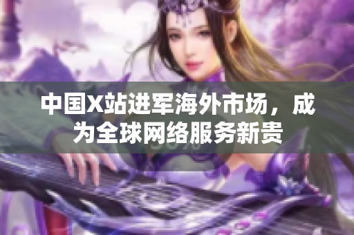 中国X站进军海外市场，成为全球网络服务新贵