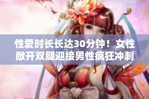 性爱时长长达30分钟！女性敞开双腿迎接男性疯狂冲刺