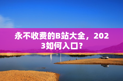 永不收费的B站大全，2023如何入口？