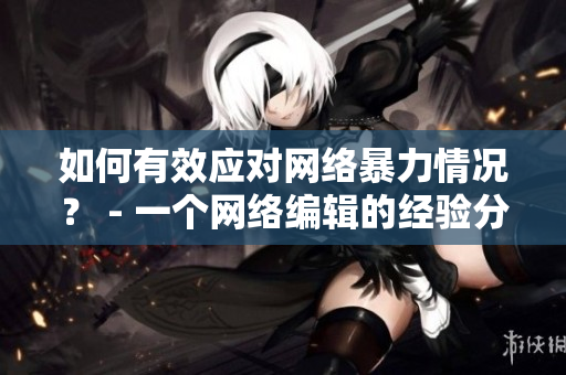 如何有效应对网络暴力情况？ - 一个网络编辑的经验分享