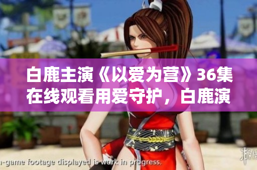 白鹿主演《以爱为营》36集在线观看用爱守护，白鹿演绎《以爱为营》