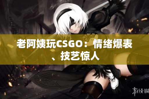 老阿姨玩CSGO：情绪爆表、技艺惊人