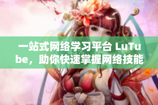 一站式网络学习平台 LuTube，助你快速掌握网络技能