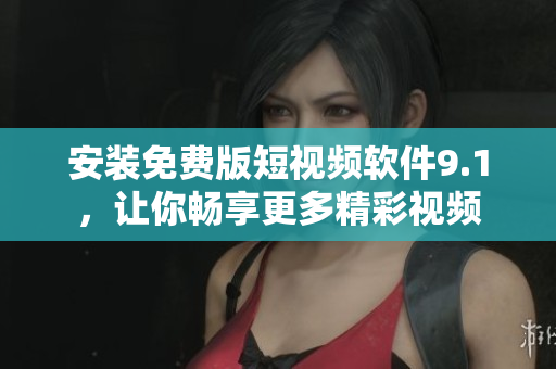 安装免费版短视频软件9.1，让你畅享更多精彩视频