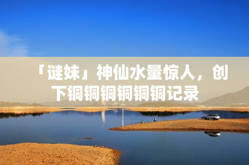 「谜妹」神仙水量惊人，创下铜铜铜铜铜铜记录