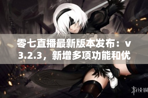 零七直播最新版本发布：v3.2.3，新增多项功能和优化。