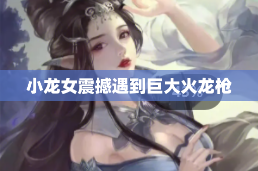 小龙女震撼遇到巨大火龙枪