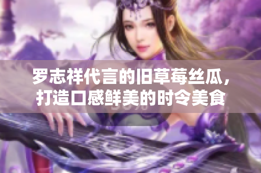 罗志祥代言的旧草莓丝瓜，打造口感鲜美的时令美食