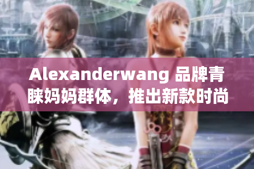 Alexanderwang 品牌青睐妈妈群体，推出新款时尚系列