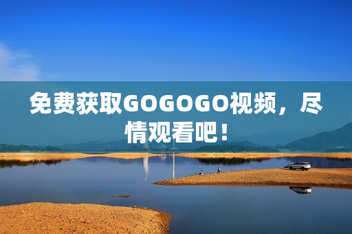 免费获取GOGOGO视频，尽情观看吧！