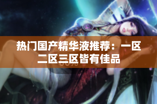 热门国产精华液推荐：一区二区三区皆有佳品