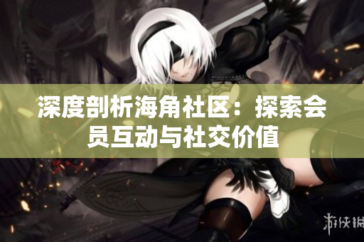 深度剖析海角社区：探索会员互动与社交价值