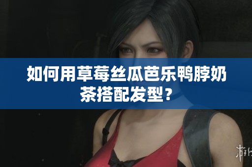 如何用草莓丝瓜芭乐鸭脖奶茶搭配发型？