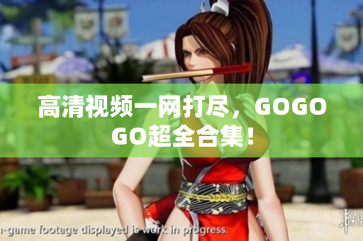 高清视频一网打尽，GOGOGO超全合集！