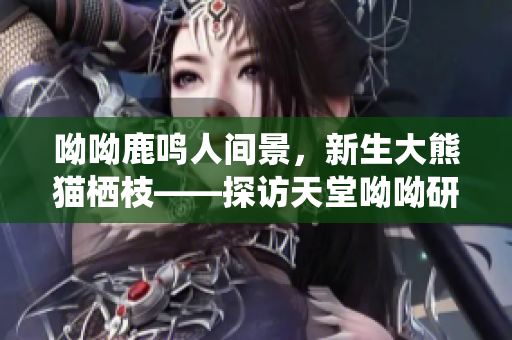 呦呦鹿鸣人间景，新生大熊猫栖枝——探访天堂呦呦研究保护中心