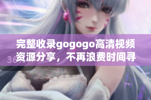 完整收录gogogo高清视频资源分享，不再浪费时间寻找
