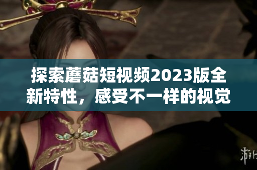 探索蘑菇短视频2023版全新特性，感受不一样的视觉体验！